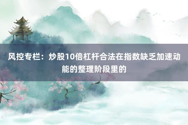 风控专栏:炒股10倍杠杆合法在指数缺乏加速动能的整理阶段里的