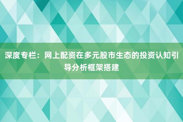 深度专栏:网上配资在多元股市生态的投资认知引导分析框架搭建