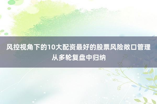 风控视角下的10大配资最好的股票风险敞口管理从多轮复盘中归纳
