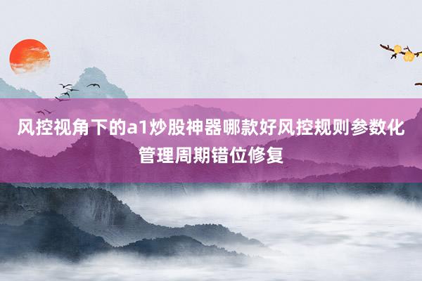 风控视角下的a1炒股神器哪款好风控规则参数化管理周期错位修复