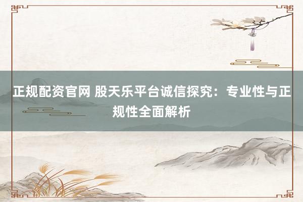 正规配资官网 股天乐平台诚信探究：专业性与正规性全面解析