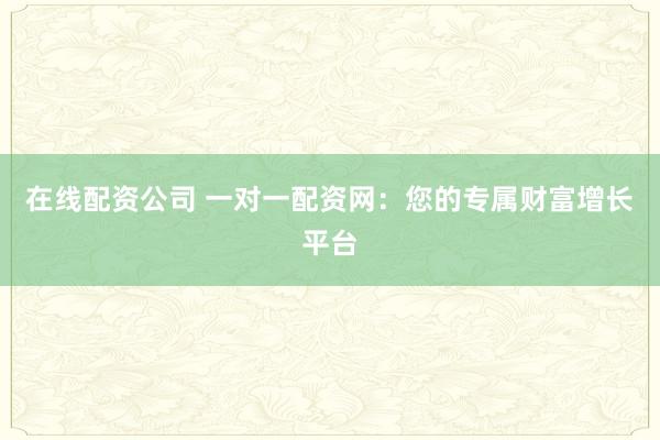 在线配资公司 一对一配资网:您的专属财富增长平台