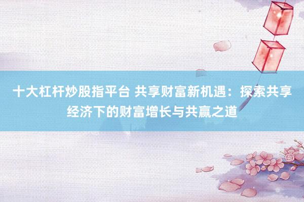 十大杠杆炒股指平台 共享财富新机遇:探索共享经济下的财富增长与共赢之道