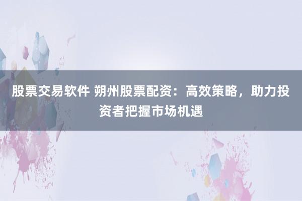 股票交易软件 朔州股票配资：高效策略，助力投资者把握市场机遇