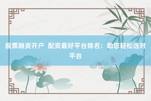 股票融资开户  配资最好平台排名：助您轻松选对平台