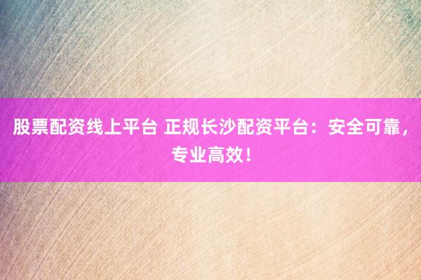 股票配资线上平台 正规长沙配资平台：安全可靠，专业高效！