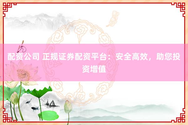 配资公司 正规证券配资平台：安全高效，助您投资增值