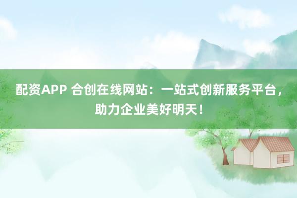 配资APP 合创在线网站：一站式创新服务平台，助力企业美好明天！