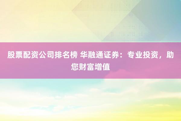 股票配资公司排名榜 华融通证券：专业投资，助您财富增值