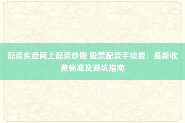 配资实盘网上配资炒股 股票配资手续费：最新收费标准及避坑指南