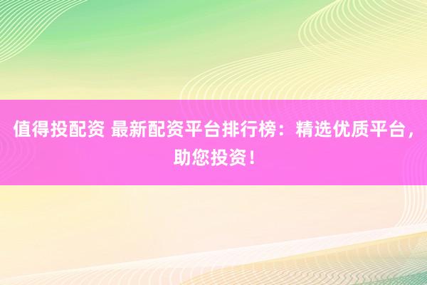 值得投配资 最新配资平台排行榜：精选优质平台，助您投资！