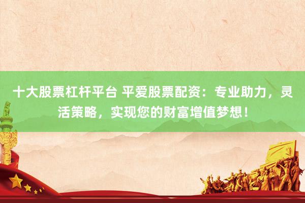 十大股票杠杆平台 平爱股票配资：专业助力，灵活策略，实现您的财富增值梦想！