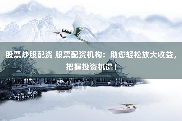 股票炒股配资 股票配资机构：助您轻松放大收益，把握投资机遇！