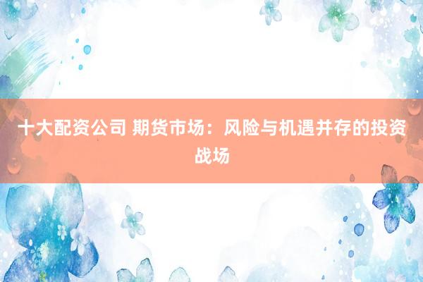 十大配资公司 期货市场:风险与机遇并存的投资战场