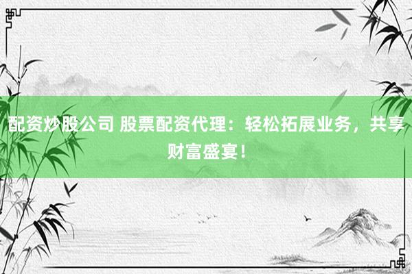配资炒股公司 股票配资代理：轻松拓展业务，共享财富盛宴！