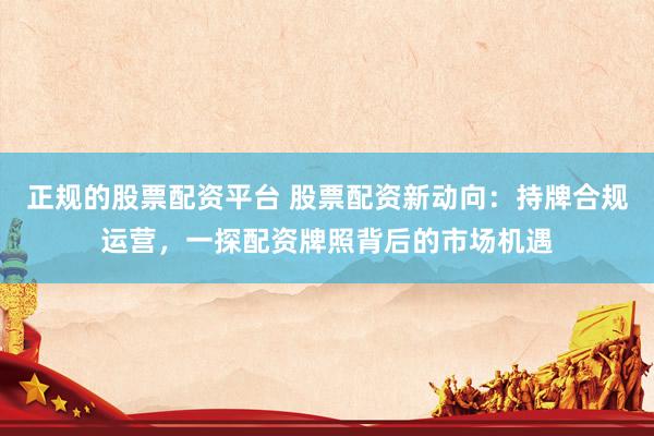 正规的股票配资平台 股票配资新动向：持牌合规运营，一探配资牌照背后的市场机遇