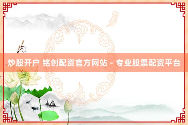 炒股开户 铭创配资官方网站 - 专业股票配资平台