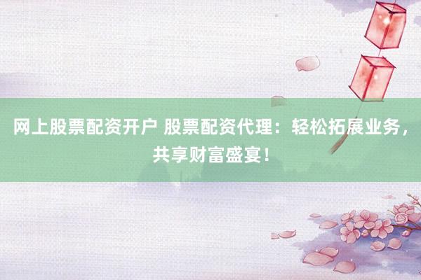 网上股票配资开户 股票配资代理：轻松拓展业务，共享财富盛宴！