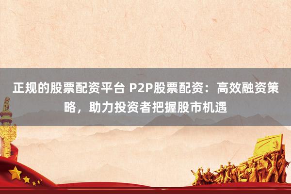 正规的股票配资平台 P2P股票配资：高效融资策略，助力投资者把握股市机遇