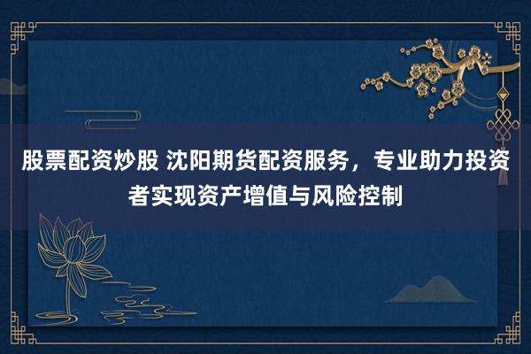 股票配资炒股 沈阳期货配资服务,专业助力投资者实现资产增值与风险控制