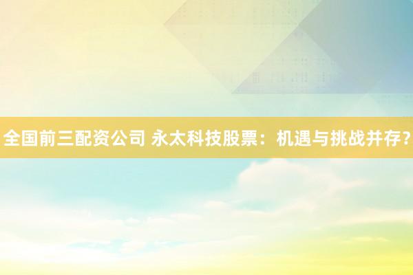 全国前三配资公司 永太科技股票：机遇与挑战并存？