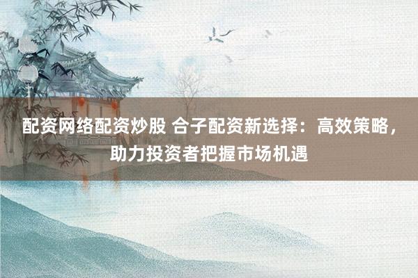配资网络配资炒股 合子配资新选择:高效策略,助力投资者把握市场机遇
