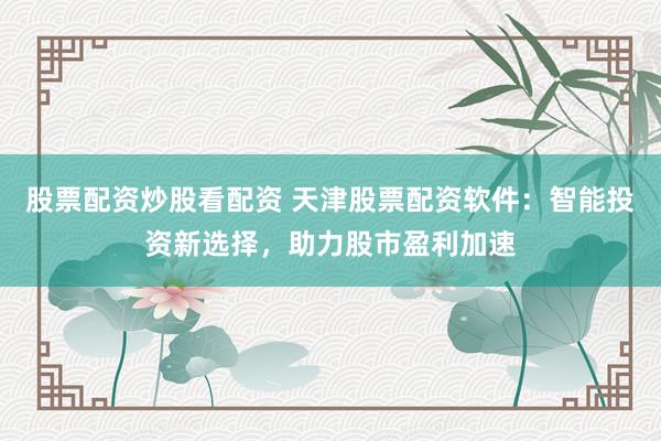 股票配资炒股看配资 天津股票配资软件:智能投资新选择,助力股市盈利加速