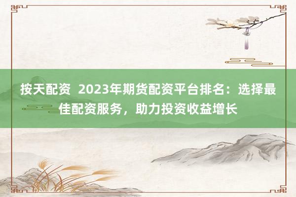 按天配资  2023年期货配资平台排名：选择最佳配资服务，助力投资收益增长