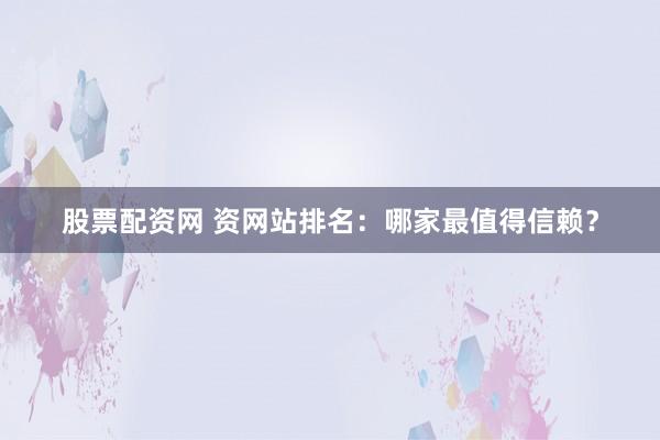 股票配资网 资网站排名：哪家最值得信赖？