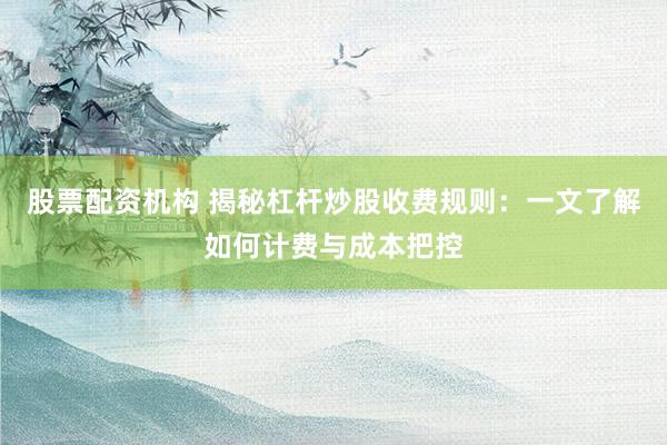 股票配资机构 揭秘杠杆炒股收费规则：一文了解如何计费与成本把控