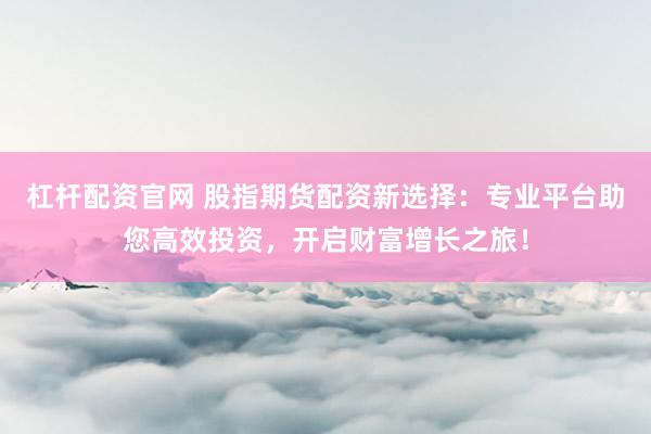 杠杆配资官网 股指期货配资新选择：专业平台助您高效投资，开启财富增长之旅！