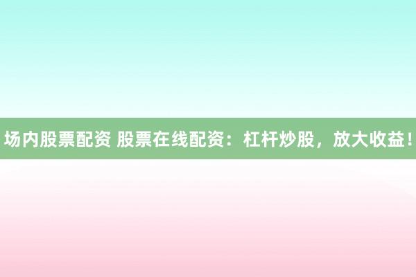 场内股票配资 股票在线配资：杠杆炒股，放大收益！