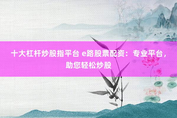 十大杠杆炒股指平台 e路股票配资：专业平台，助您轻松炒股