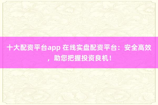 十大配资平台app 在线实盘配资平台：安全高效，助您把握投资良机！