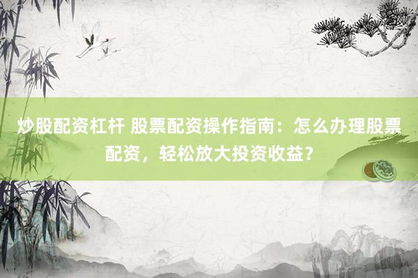 炒股配资杠杆 股票配资操作指南：怎么办理股票配资，轻松放大投资收益？