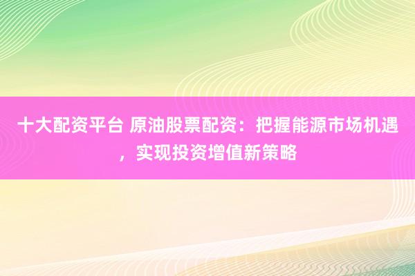 十大配资平台 原油股票配资：把握能源市场机遇，实现投资增值新策略