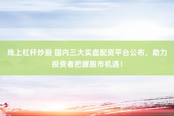 线上杠杆炒股 国内三大实盘配资平台公布，助力投资者把握股市机遇！
