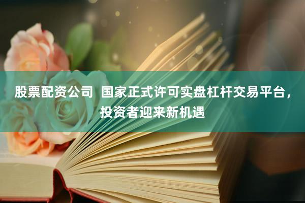 股票配资公司  国家正式许可实盘杠杆交易平台，投资者迎来新机遇