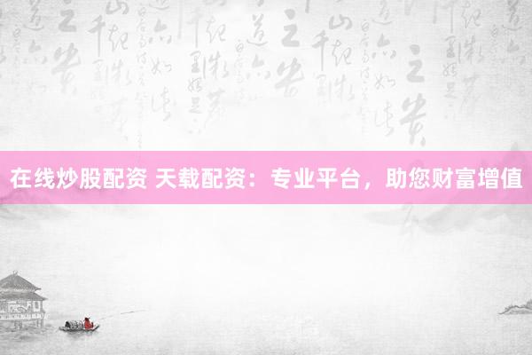 在线炒股配资 天载配资：专业平台，助您财富增值