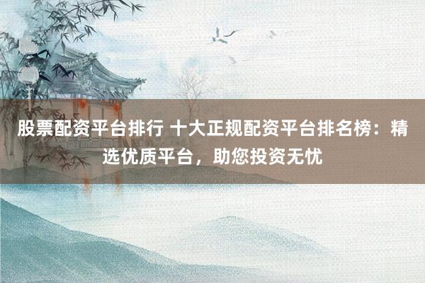 股票配资平台排行 十大正规配资平台排名榜：精选优质平台，助您投资无忧