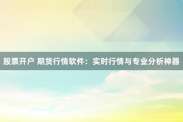 股票开户 期货行情软件：实时行情与专业分析神器