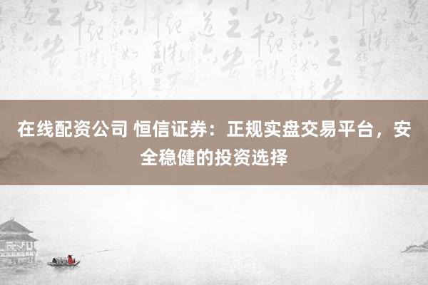 在线配资公司 恒信证券：正规实盘交易平台，安全稳健的投资选择