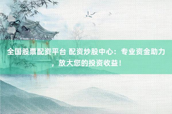 全国股票配资平台 配资炒股中心：专业资金助力，放大您的投资收益！