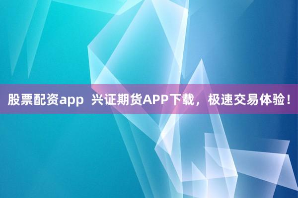 股票配资app  兴证期货APP下载，极速交易体验！