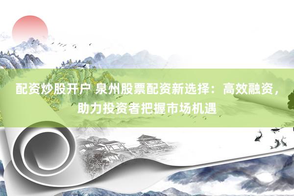 配资炒股开户 泉州股票配资新选择:高效融资,助力投资者把握市场机遇